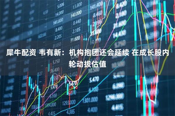 犀牛配资 韦有新：机构抱团还会延续 在成长股内轮动拔估值