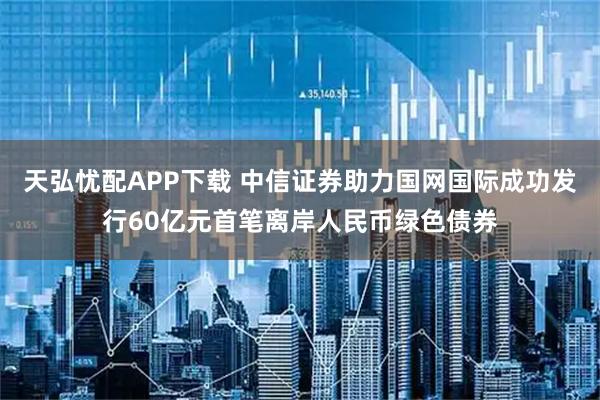 天弘忧配APP下载 中信证券助力国网国际成功发行60亿元首笔离岸人民币绿色债券