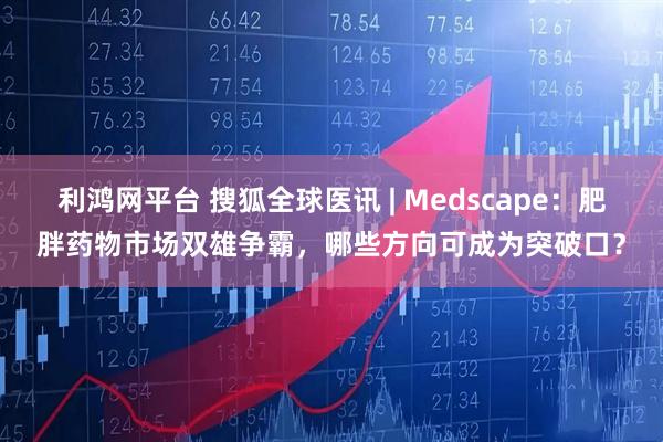 利鸿网平台 搜狐全球医讯 | Medscape:肥胖药物市场双雄争霸,哪些方向可成为突破口?