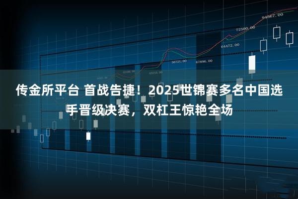 传金所平台 首战告捷！2025世锦赛多名中国选手晋级决赛，双杠王惊艳全场