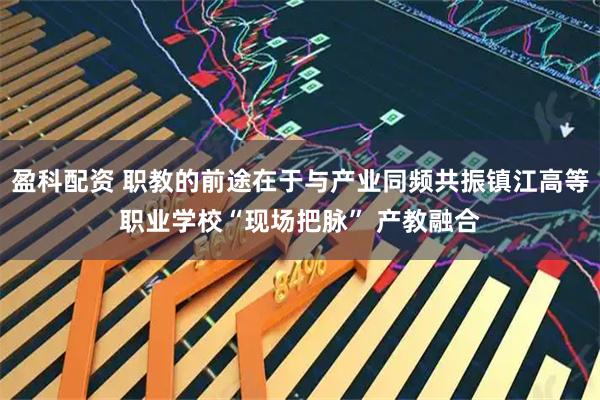 盈科配资 职教的前途在于与产业同频共振镇江高等职业学校“现场把脉” 产教融合