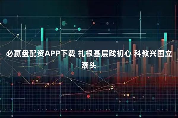 必赢盘配资APP下载 扎根基层践初心 科教兴国立潮头