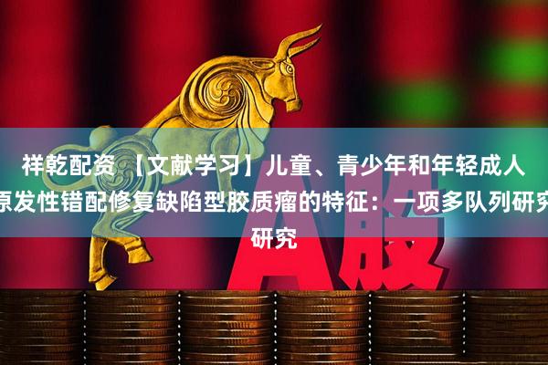 祥乾配资 【文献学习】儿童、青少年和年轻成人原发性错配修复缺陷型胶质瘤的特征：一项多队列研究