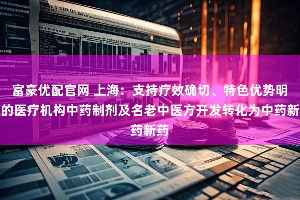 富豪优配官网 上海：支持疗效确切、特色优势明显的医疗机构中药制剂及名老中医方开发转化为中药新药