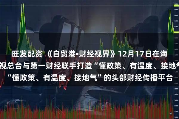 旺发配资 《自贸港•财经视界》12月17日在海口正式启播 海南广播电视总台与第一财经联手打造“懂政策、有温度、接地气”的头部财经传播平台