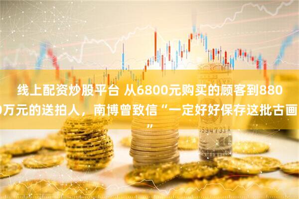 线上配资炒股平台 从6800元购买的顾客到8800万元的送拍人，南博曾致信“一定好好保存这批古画”