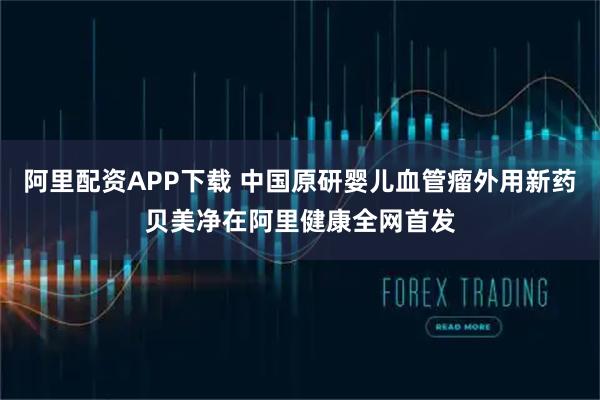 阿里配资APP下载 中国原研婴儿血管瘤外用新药贝美净在阿里健康全网首发