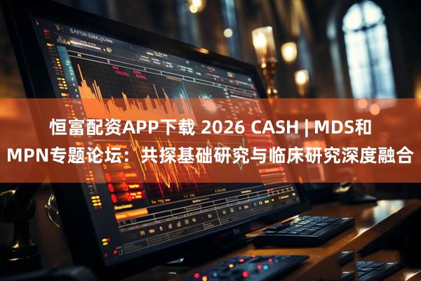 恒富配资APP下载 2026 CASH | MDS和MPN专题论坛：共探基础研究与临床研究深度融合