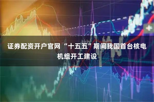 证券配资开户官网 “十五五”期间我国首台核电机组开工建设