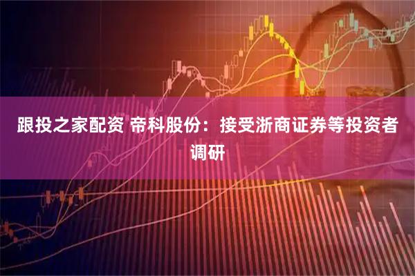 跟投之家配资 帝科股份：接受浙商证券等投资者调研