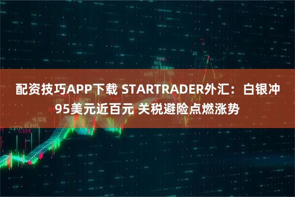 配资技巧APP下载 STARTRADER外汇：白银冲95美元近百元 关税避险点燃涨势