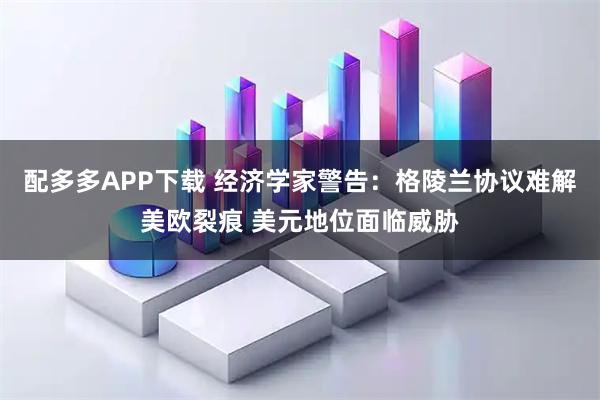 配多多APP下载 经济学家警告：格陵兰协议难解美欧裂痕 美元地位面临威胁