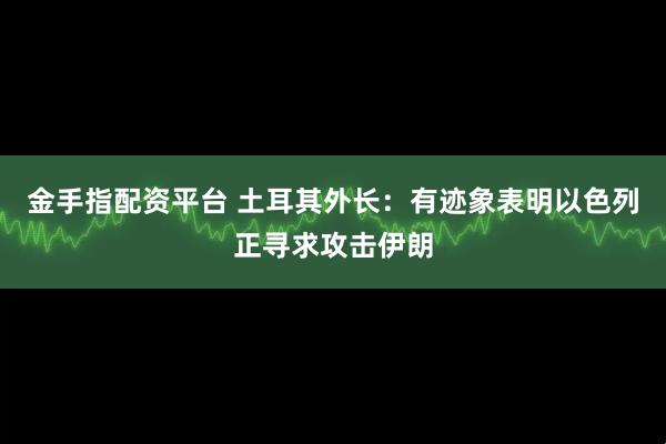 金手指配资平台 土耳其外长：有迹象表明以色列正寻求攻击伊朗