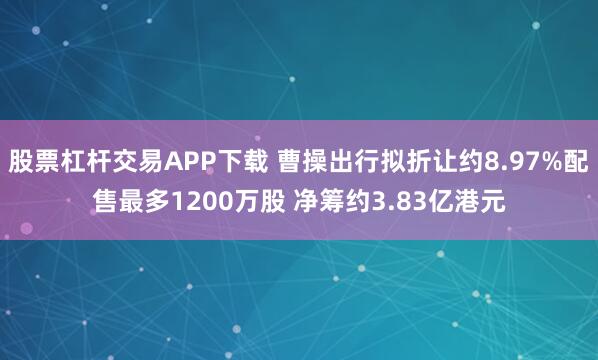 股票杠杆交易APP下载 曹操出行拟折让约8.97%配售最多1200万股 净筹约3.83亿港元
