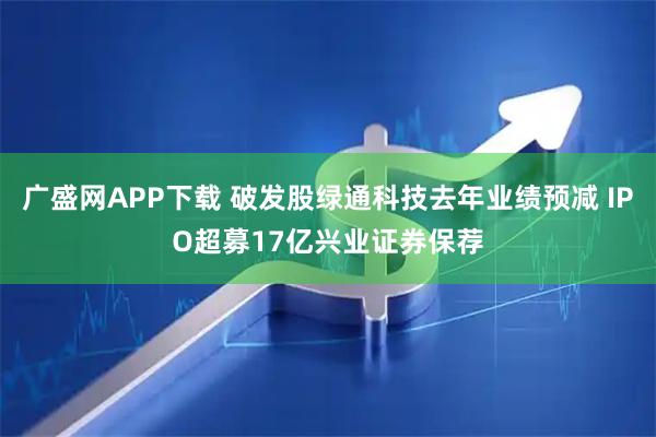 广盛网APP下载 破发股绿通科技去年业绩预减 IPO超募17亿兴业证券保荐