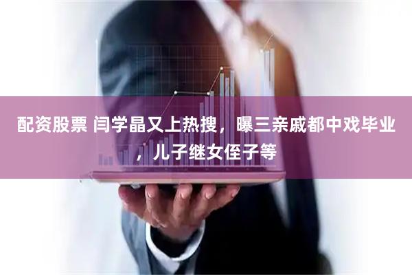 配资股票 闫学晶又上热搜，曝三亲戚都中戏毕业，儿子继女侄子等