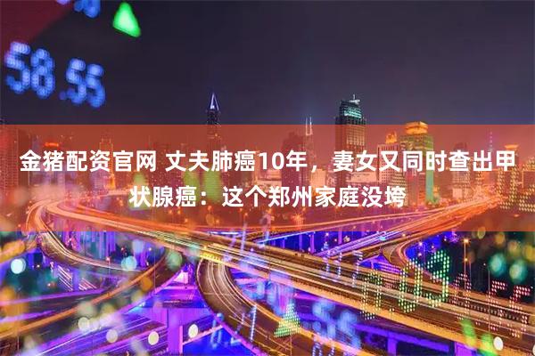 金猪配资官网 丈夫肺癌10年，妻女又同时查出甲状腺癌：这个郑州家庭没垮