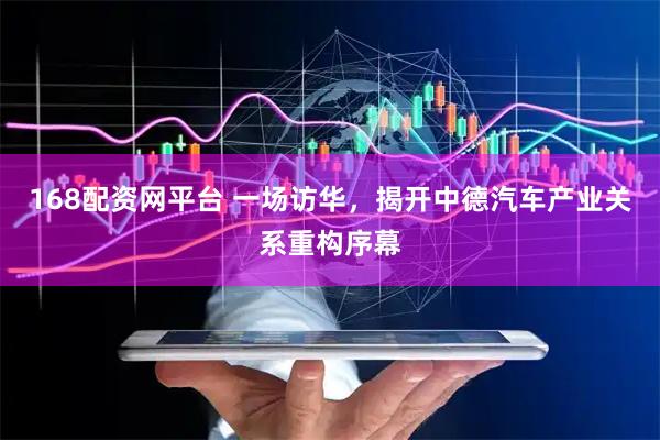 168配资网平台 一场访华，揭开中德汽车产业关系重构序幕