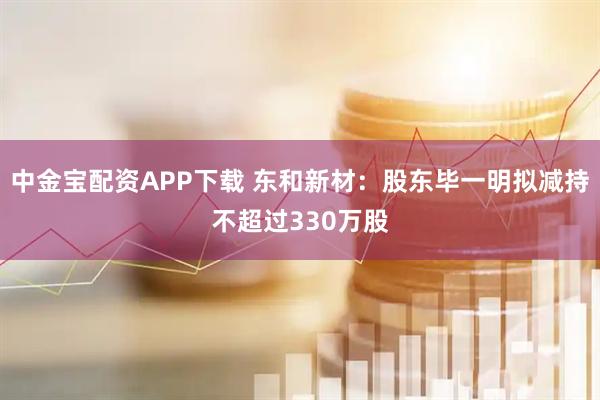 中金宝配资APP下载 东和新材：股东毕一明拟减持不超过330万股
