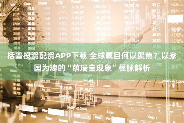 括普投资配资APP下载 全球瞩目何以聚焦？以家国为魂的“萌瑞宝现象”根脉解析