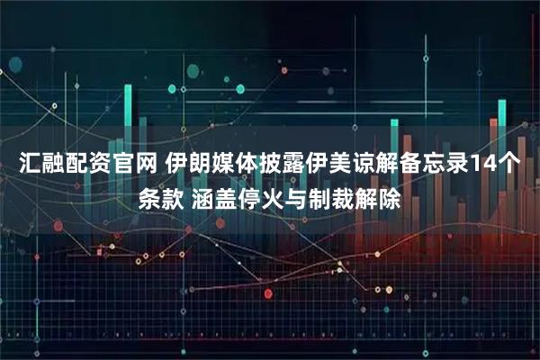 汇融配资官网 伊朗媒体披露伊美谅解备忘录14个条款 涵盖停火与制裁解除