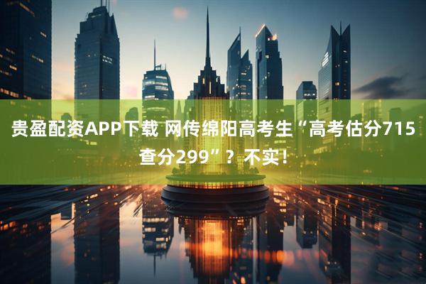 贵盈配资APP下载 网传绵阳高考生“高考估分715查分299”?不实!