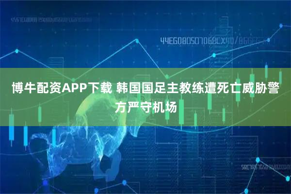 博牛配资APP下载 韩国国足主教练遭死亡威胁 警方严守机场