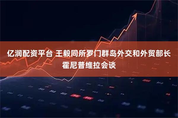 亿润配资平台 王毅同所罗门群岛外交和外贸部长霍尼普维拉会谈