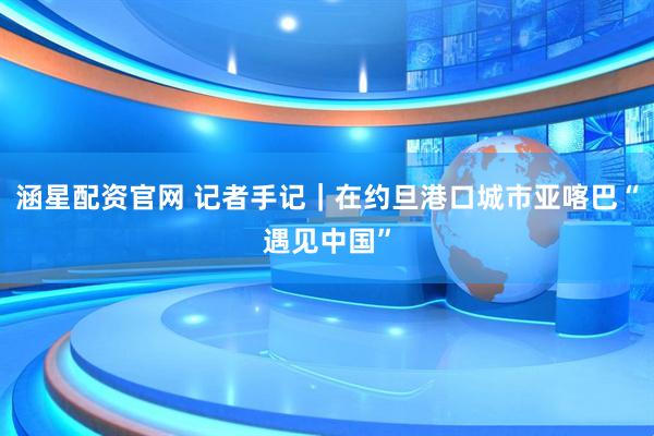 涵星配资官网 记者手记｜在约旦港口城市亚喀巴“遇见中国”