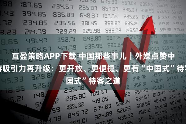 互盈策略APP下载 中国那些事儿｜外媒点赞中国旅游吸引力再升级：更开放、更便捷、更有“中国式”待客之道