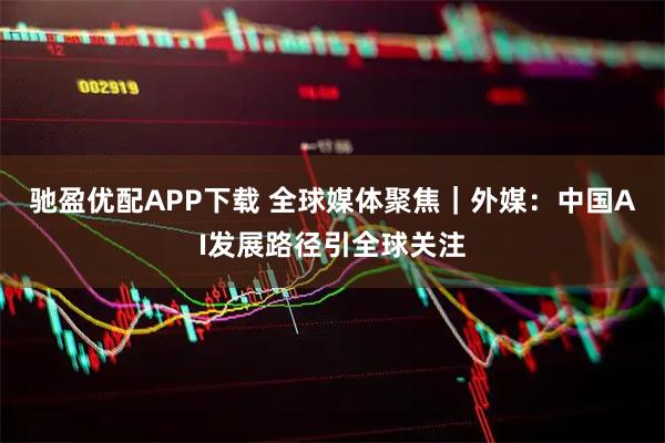 驰盈优配APP下载 全球媒体聚焦|外媒:中国AI发展路径引全球关注