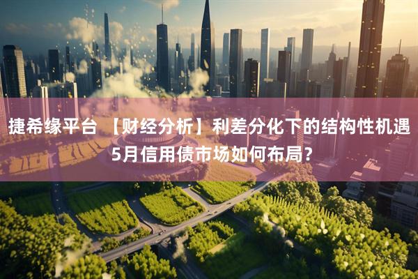捷希缘平台 【财经分析】利差分化下的结构性机遇 5月信用债市场如何布局？
