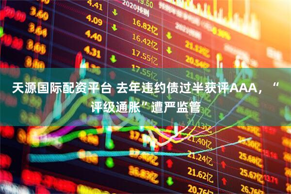 天源国际配资平台 去年违约债过半获评AAA，“评级通胀”遭严监管